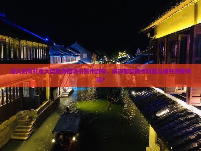 遵义如何打造大型旅游团吸引贵州游客，解决哪些痛点问题以提升游客体验？