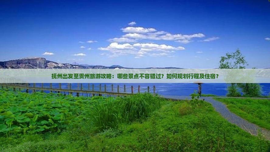 抚州出发至贵州旅游攻略：哪些景点不容错过？如何规划行程及住宿？