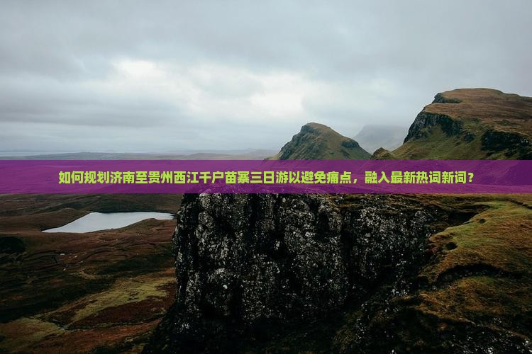 如何规划济南至贵州西江千户苗寨三日游以避免痛点，融入最新热词新词？