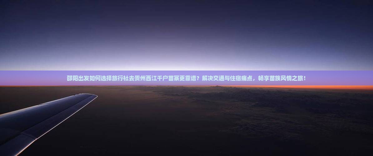 邵阳出发如何选择旅行社去贵州西江千户苗寨更靠谱？解决交通与住宿痛点，畅享苗族风情之旅！