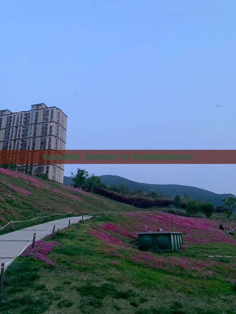 文山出发游贵州：哪些景点值得一去？如何规划旅行路线与住宿？