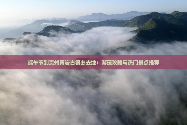 端午节到贵州青岩古镇必去地：游玩攻略与热门景点推荐