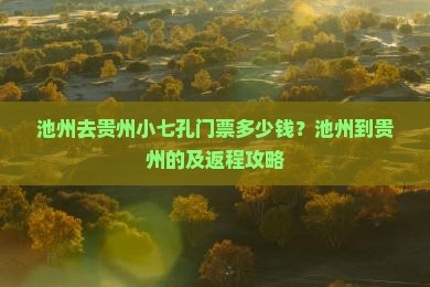 池州去贵州小七孔门票多少钱？池州到贵州的及返程攻略