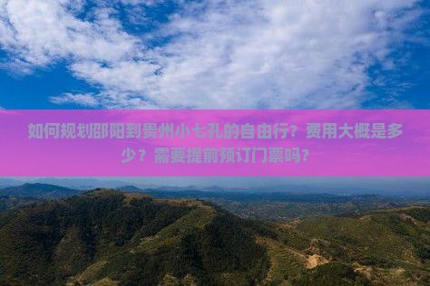 如何规划邵阳到贵州小七孔的自由行？费用大概是多少？需要提前预订门票吗？