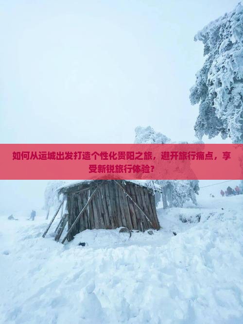 如何从运城出发打造个性化贵阳之旅，避开旅行痛点，享受新锐旅行体验？