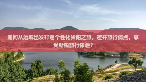 如何从运城出发打造个性化贵阳之旅，避开旅行痛点，享受新锐旅行体验？