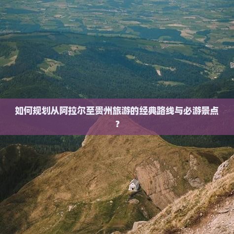 如何规划从阿拉尔至贵州旅游的经典路线与必游景点？