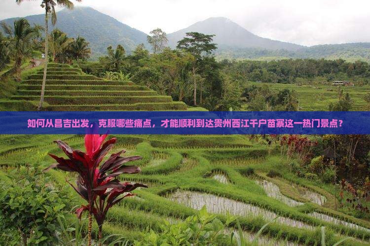 如何从昌吉出发，克服哪些痛点，才能顺利到达贵州西江千户苗寨这一热门景点？