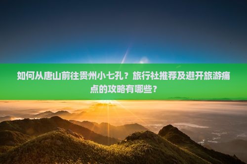 如何从唐山前往贵州小七孔？旅行社推荐及避开旅游痛点的攻略有哪些？