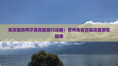 克孜勒苏柯尔克孜族旅行攻略：贵州青岩古镇深度游览指南