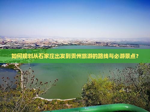 如何规划从石家庄出发到贵州旅游的路线与必游景点？