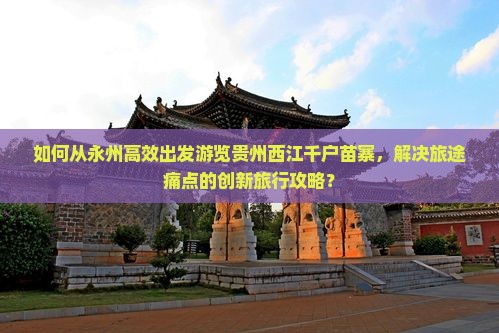 如何从永州高效出发游览贵州西江千户苗寨，解决旅途痛点的创新旅行攻略？