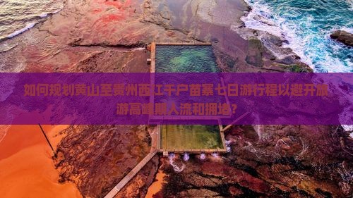 如何规划黄山至贵州西江千户苗寨七日游行程以避开旅游高峰期人流和拥堵？