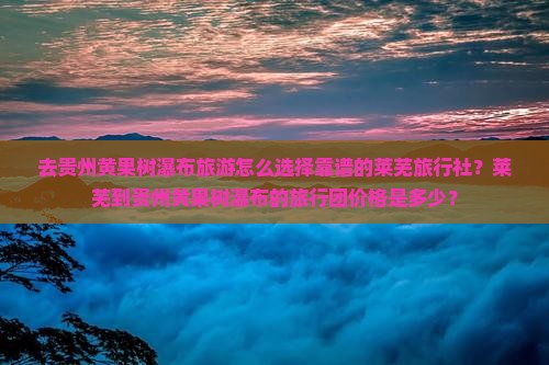 去贵州黄果树瀑布旅游怎么选择靠谱的莱芜旅行社？莱芜到贵州黄果树瀑布的旅行团价格是多少？