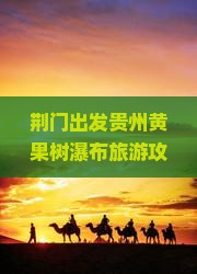 荆门出发贵州黄果树瀑布旅游攻略：经典路线与瀑布景点深度游