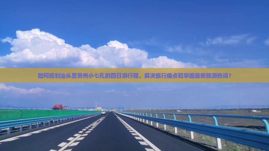 如何规划汕头至贵州小七孔的四日游行程，解决旅行痛点和掌握最新旅游热词？