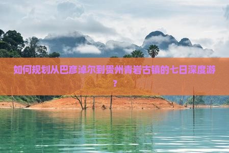如何规划从巴彦淖尔到贵州青岩古镇的七日深度游？