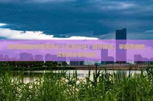 如何选择金华至贵州小七孔旅行社？避开痛点，掌握哪些热词新词必备攻略？
