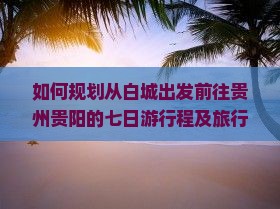 如何规划从白城出发前往贵州贵阳的七日游行程及旅行攻略？
