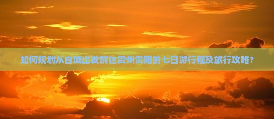 如何规划从白城出发前往贵州贵阳的七日游行程及旅行攻略？
