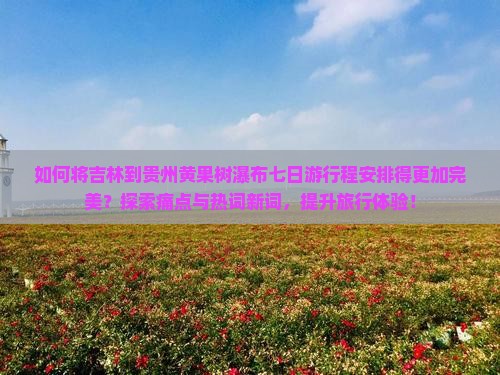 如何将吉林到贵州黄果树瀑布七日游行程安排得更加完美？探索痛点与热词新词，提升旅行体验！