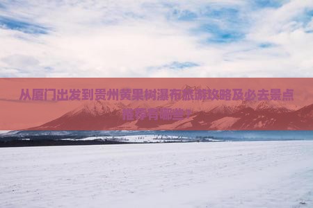 从厦门出发到贵州黄果树瀑布旅游攻略及必去景点推荐有哪些？