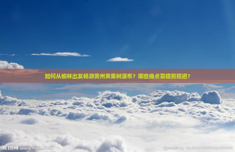 如何从榆林出发畅游贵州黄果树瀑布？哪些痛点需提前规避？
