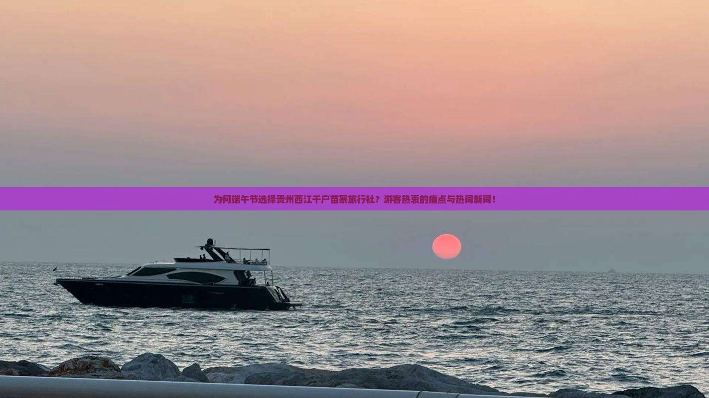 为何端午节选择贵州西江千户苗寨旅行社？游客热衷的痛点与热词新词！