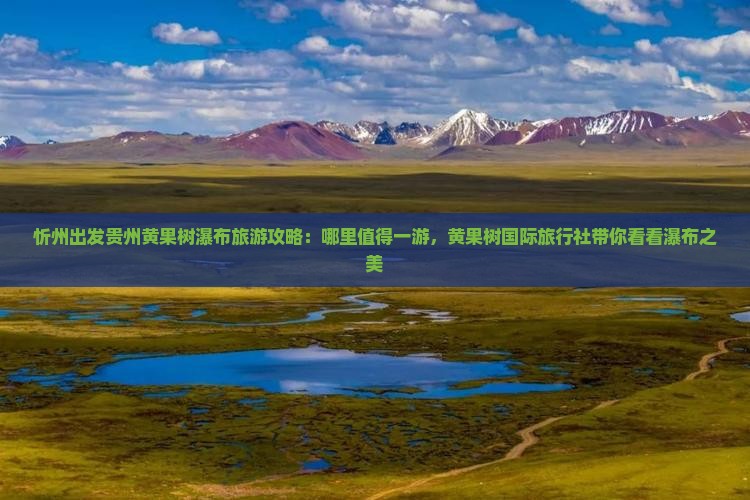 忻州出发贵州黄果树瀑布旅游攻略：哪里值得一游，黄果树国际旅行社带你看看瀑布之美