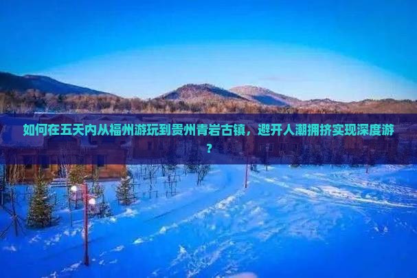 如何在五天内从福州游玩到贵州青岩古镇，避开人潮拥挤实现深度游？