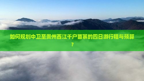 如何规划中卫至贵州西江千户苗寨的四日游行程与预算？