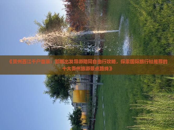 《贵州西江千户苗寨：邯郸出发导游陪同自由行攻略，探索国际旅行社推荐的十大贵州旅游景点路线》