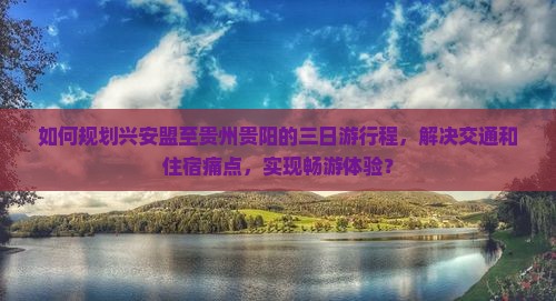 如何规划兴安盟至贵州贵阳的三日游行程，解决交通和住宿痛点，实现畅游体验？