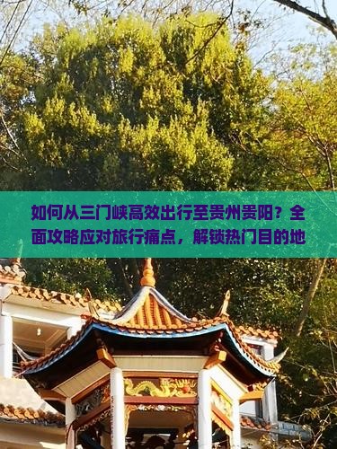 如何从三门峡高效出行至贵州贵阳？全面攻略应对旅行痛点，解锁热门目的地新玩法！