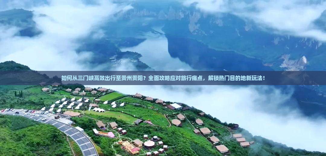 如何从三门峡高效出行至贵州贵阳？全面攻略应对旅行痛点，解锁热门目的地新玩法！