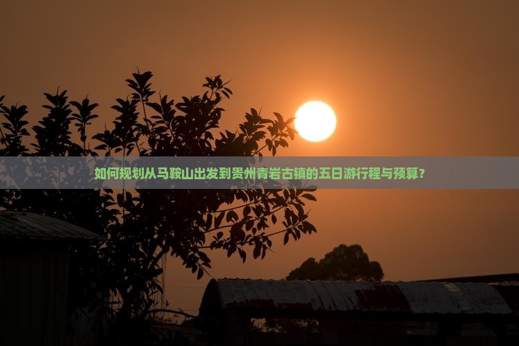 如何规划从马鞍山出发到贵州青岩古镇的五日游行程与预算？