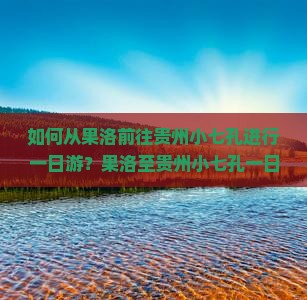 如何从果洛前往贵州小七孔进行一日游？果洛至贵州小七孔一日游攻略与交通指南