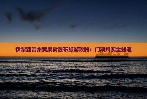 伊犁到贵州黄果树瀑布旅游攻略：门票购买全知道