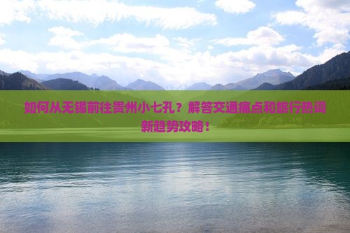 如何从无锡前往贵州小七孔？解答交通痛点和旅行热词新趋势攻略！
