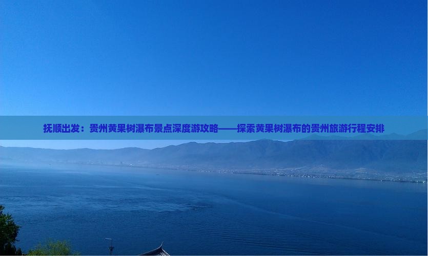 抚顺出发：贵州黄果树瀑布景点深度游攻略——探索黄果树瀑布的贵州旅游行程安排