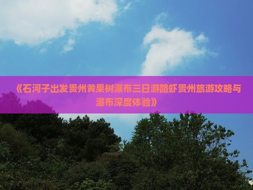 《石河子出发贵州黄果树瀑布三日游路虾贵州旅游攻略与瀑布深度体验》