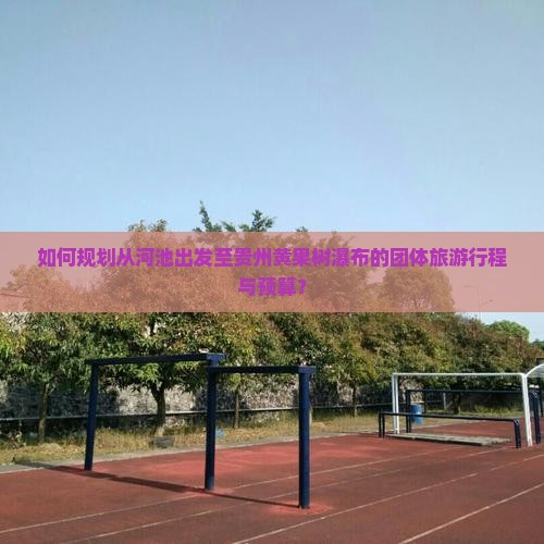 如何规划从河池出发至贵州黄果树瀑布的团体旅游行程与预算？