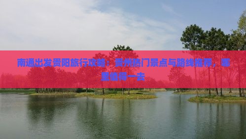 南通出发贵阳旅行攻略：贵州热门景点与路线推荐，哪里值得一去