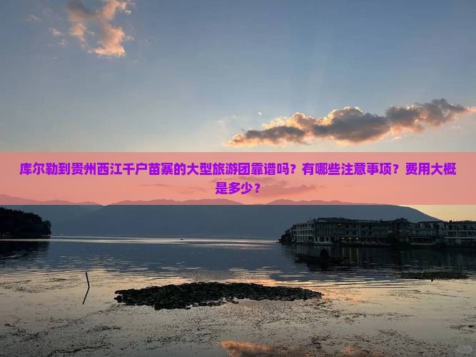 库尔勒到贵州西江千户苗寨的大型旅游团靠谱吗？有哪些注意事项？费用大概是多少？