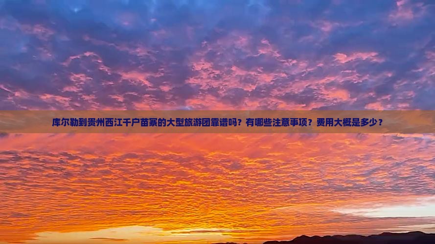 库尔勒到贵州西江千户苗寨的大型旅游团靠谱吗？有哪些注意事项？费用大概是多少？