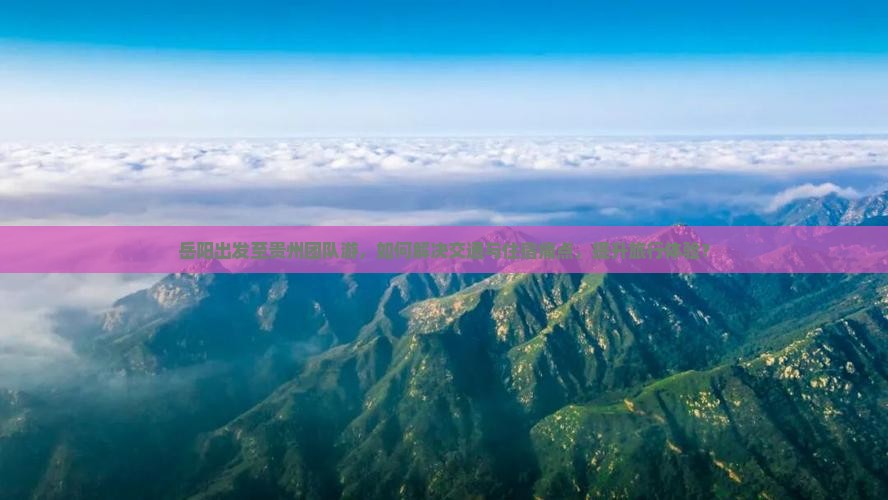 岳阳出发至贵州团队游，如何解决交通与住宿痛点，提升旅行体验？