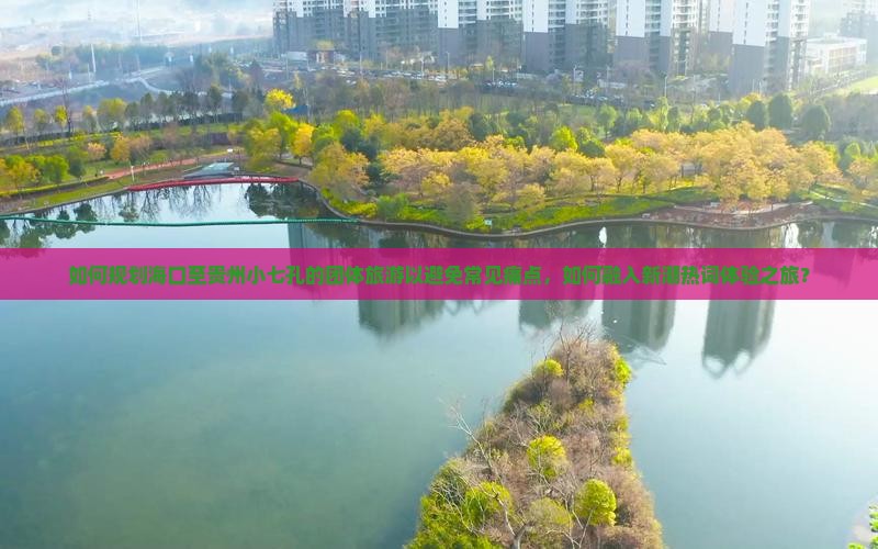 如何规划海口至贵州小七孔的团体旅游以避免常见痛点，如何融入新潮热词体验之旅？