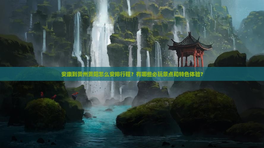 安康到贵州贵阳怎么安排行程？有哪些必玩景点和特色体验？