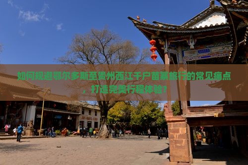 如何规避鄂尔多斯至贵州西江千户苗寨旅行的常见痛点，打造完美行程体验？