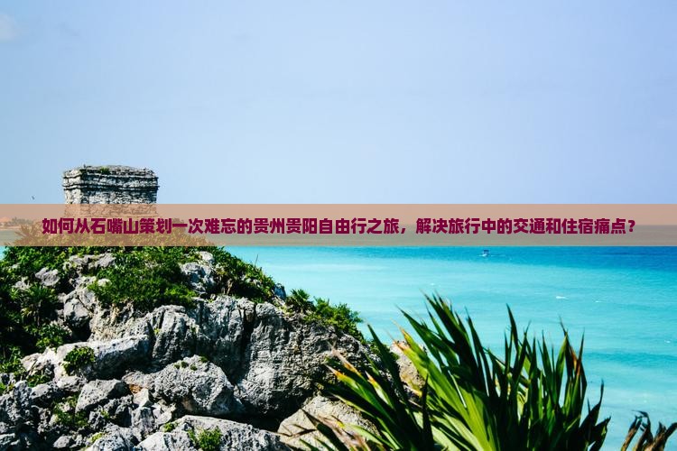 如何从石嘴山策划一次难忘的贵州贵阳自由行之旅，解决旅行中的交通和住宿痛点？